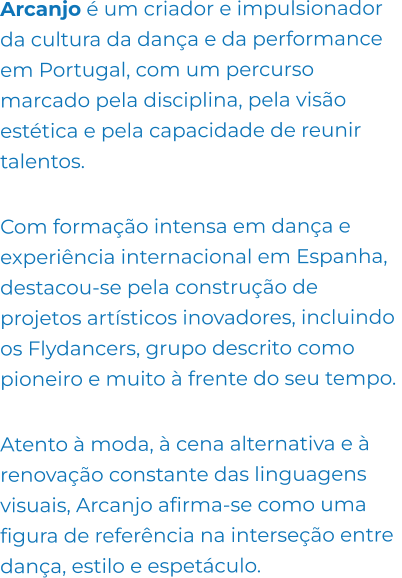 Arcanjo é um criador e impulsionador da cultura da dança e da performance em Portugal, com um percurso marcado pela disciplina, pela visão estética e pela capacidade de reunir talentos.   Com formação intensa em dança e experiência internacional em Espanha, destacou-se pela construção de projetos artísticos inovadores, incluindo os Flydancers, grupo descrito como pioneiro e muito à frente do seu tempo.   Atento à moda, à cena alternativa e à renovação constante das linguagens visuais, Arcanjo afirma-se como uma figura de referência na interseção entre dança, estilo e espetáculo.
